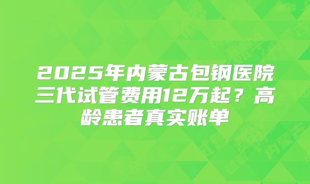 2025年内蒙古包钢医院三代试管费用12万起？高龄患者真实账单