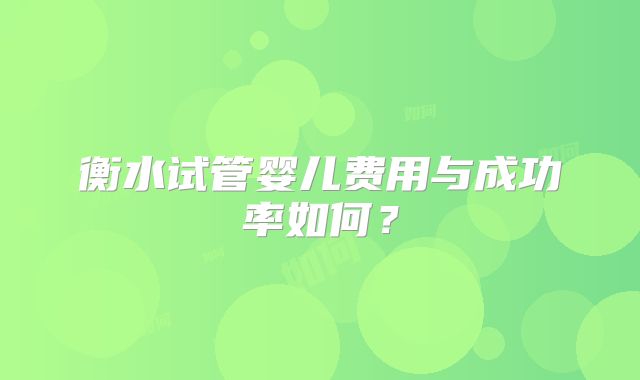 衡水试管婴儿费用与成功率如何？