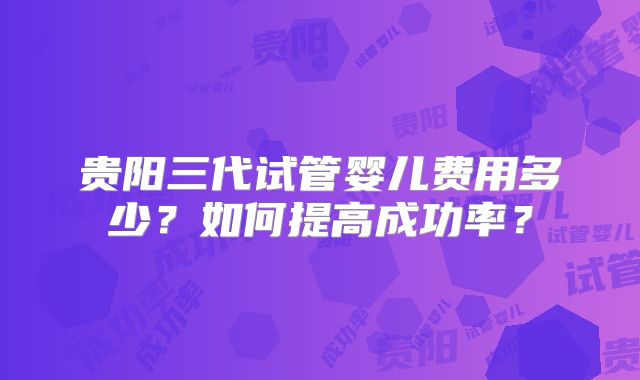 贵阳三代试管婴儿费用多少?如何提高成功率?
