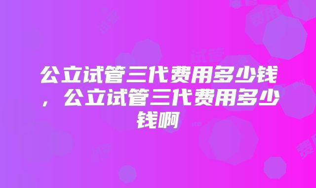 公立试管三代费用多少钱，公立试管三代费用多少钱啊