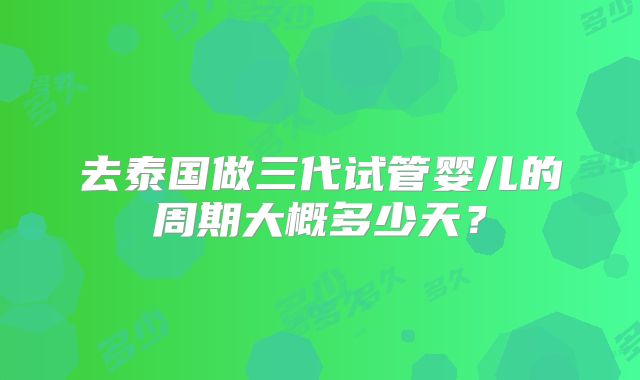 去泰国做三代试管婴儿的周期大概多少天？