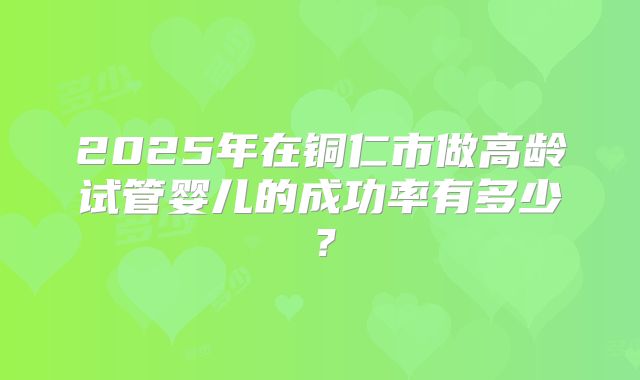 2025年在铜仁市做高龄试管婴儿的成功率有多少？