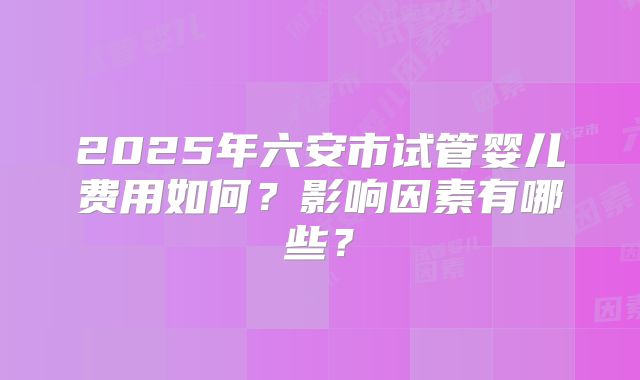 2025年六安市试管婴儿费用如何？影响因素有哪些？