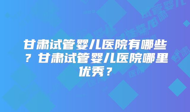 甘肃试管婴儿医院有哪些？甘肃试管婴儿医院哪里优秀？