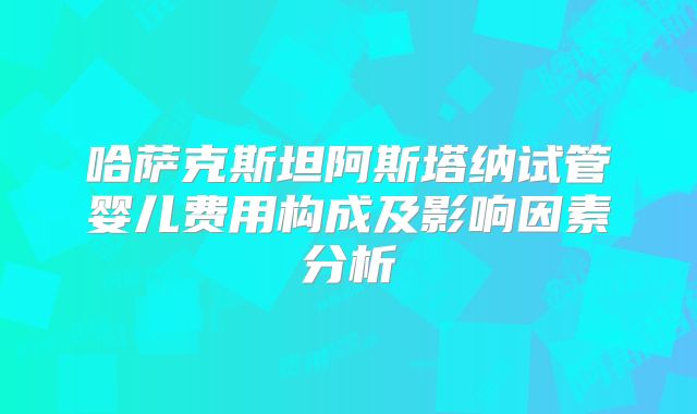 哈萨克斯坦阿斯塔纳试管婴儿费用构成及影响因素分析