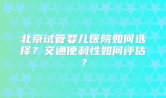 北京试管婴儿医院如何选择？交通便利性如何评估？