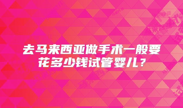 去马来西亚做手术一般要花多少钱试管婴儿？