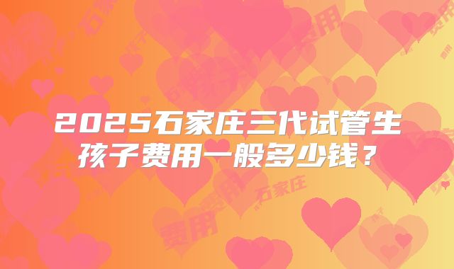 2025石家庄三代试管生孩子费用一般多少钱？