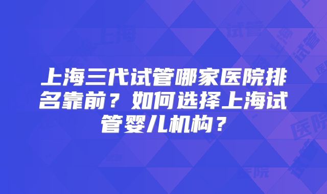 上海三代试管哪家医院排名靠前?如何选择上海试管婴儿机构?