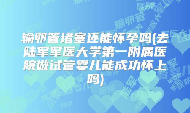 输卵管堵塞还能怀孕吗(去陆军军医大学第一附属医院做试管婴儿能成功怀上吗)