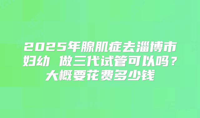 2025年腺肌症去淄博市妇幼 做三代试管可以吗？大概要花费多少钱