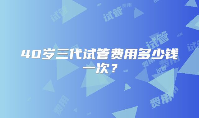 40岁三代试管费用多少钱一次？