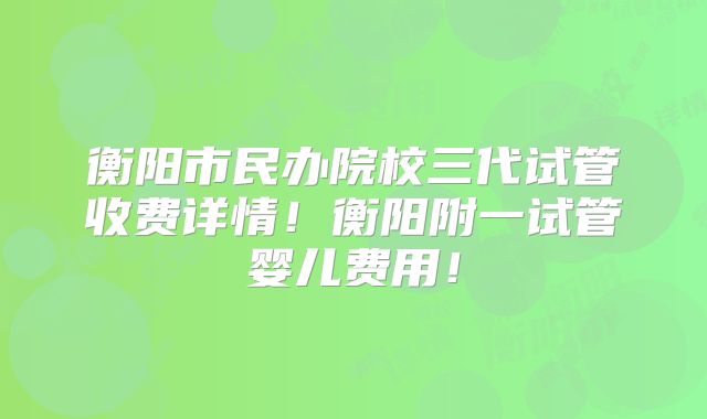 衡阳市民办院校三代试管收费详情！衡阳附一试管婴儿费用！