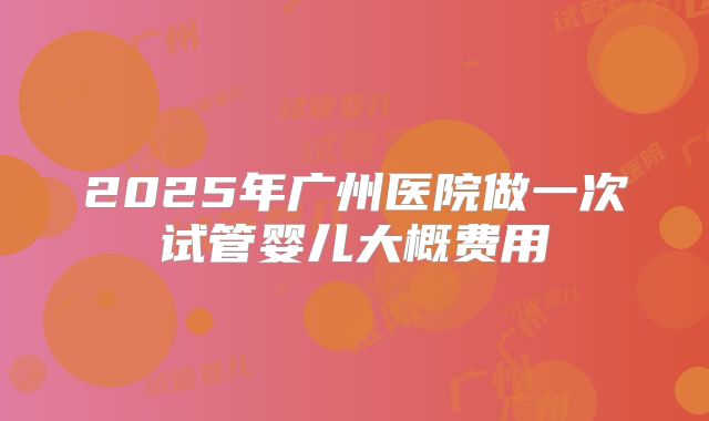 2025年广州医院做一次试管婴儿大概费用