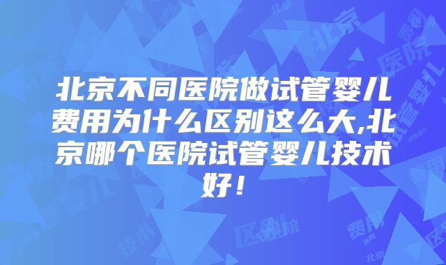 北京不同医院做试管婴儿费用为什么区别这么大,北京哪个医院试管婴儿技术好！