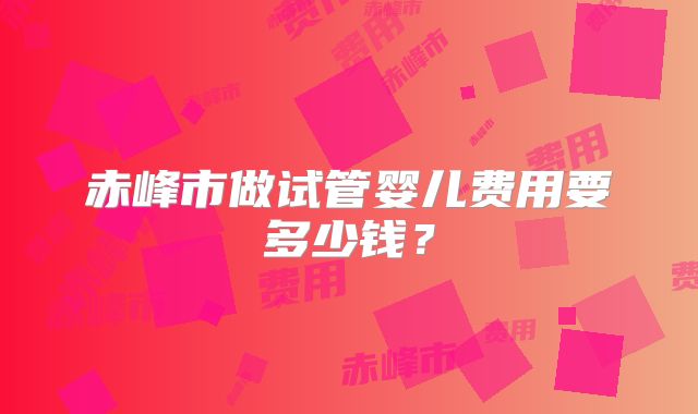 赤峰市做试管婴儿费用要多少钱？
