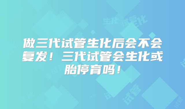 做三代试管生化后会不会复发！三代试管会生化或胎停育吗！