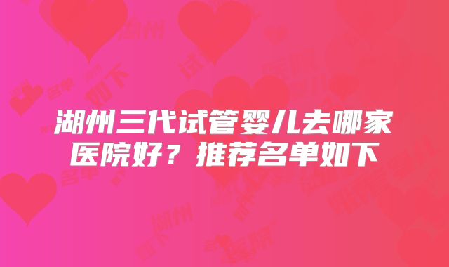 湖州三代试管婴儿去哪家医院好?推荐名单如下