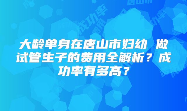 大龄单身在唐山市妇幼 做试管生子的费用全解析?成功率有多高?