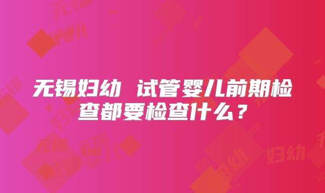 无锡妇幼 试管婴儿前期检查都要检查什么?