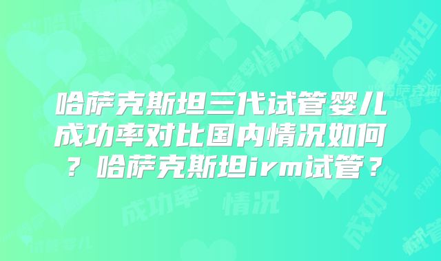 哈萨克斯坦三代试管婴儿成功率对比国内情况如何？哈萨克斯坦irm试管？