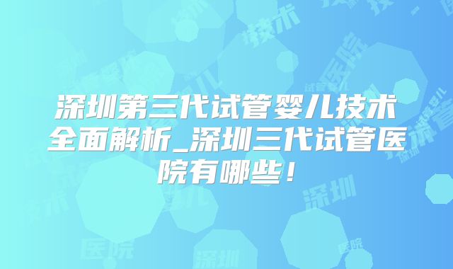 深圳第三代试管婴儿技术全面解析_深圳三代试管医院有哪些！