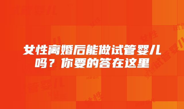 女性离婚后能做试管婴儿吗?你要的答在这里