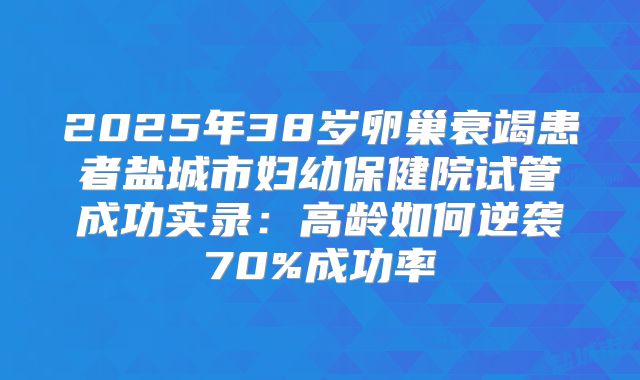 2025年38岁卵巢衰竭患者盐城市妇幼保健院试管成功实录：高龄如何逆袭70%成功率