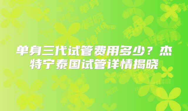 单身三代试管费用多少？杰特宁泰国试管详情揭晓