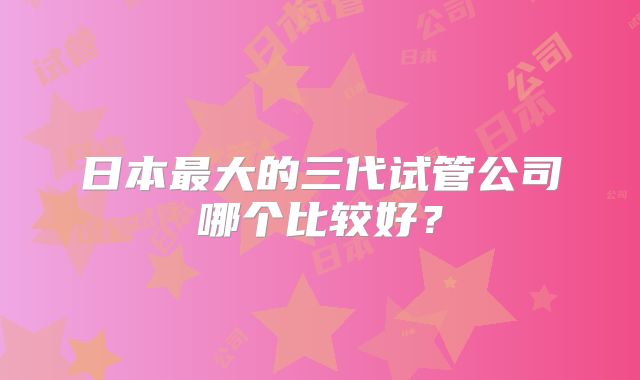 日本最大的三代试管公司哪个比较好？