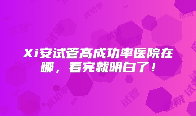 Xi安试管高成功率医院在哪,看完就明白了!