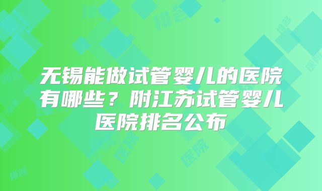 无锡能做试管婴儿的医院有哪些？附江苏试管婴儿医院排名公布
