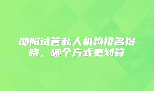 邵阳试管私人机构排名揭晓，哪个方式更划算