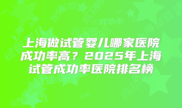 上海做试管婴儿哪家医院成功率高？2025年上海试管成功率医院排名榜