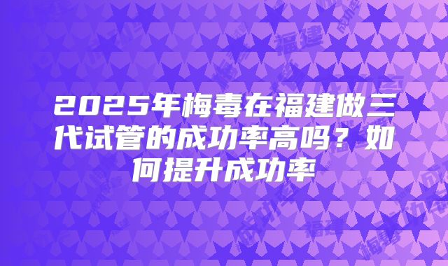 2025年梅毒在福建做三代试管的成功率高吗？如何提升成功率