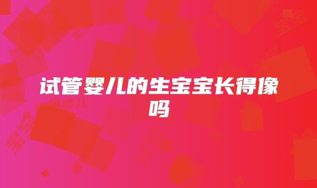 试管婴儿的生宝宝长得像吗