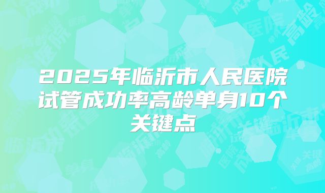 2025年临沂市人民医院试管成功率高龄单身10个关键点