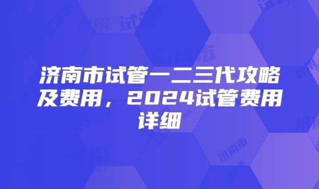 济南市试管一二三代攻略及费用,2024试管费用详细