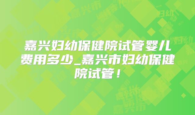 嘉兴妇幼保健院试管婴儿费用多少_嘉兴市妇幼保健院试管！