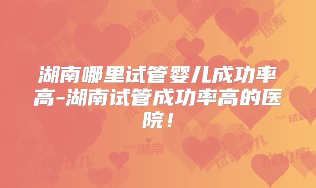 湖南哪里试管婴儿成功率高-湖南试管成功率高的医院!