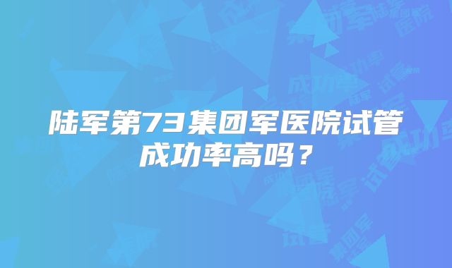 陆军第73集团军医院试管成功率高吗？