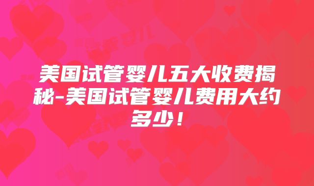 美国试管婴儿五大收费揭秘-美国试管婴儿费用大约多少！