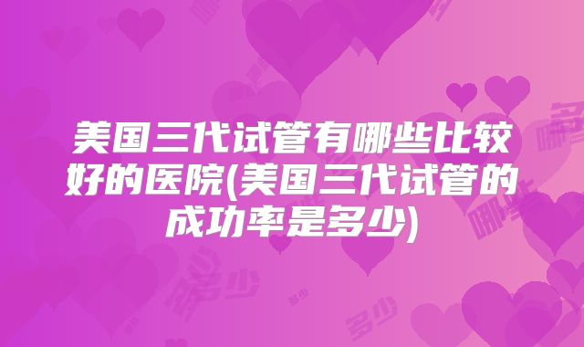 美国三代试管有哪些比较好的医院(美国三代试管的成功率是多少)