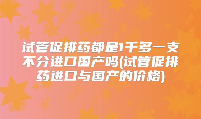 试管促排药都是1千多一支不分进口国产吗(试管促排药进口与国产的价格)