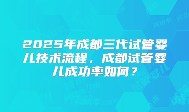 2025年成都三代试管婴儿技术流程，成都试管婴儿成功率如何？