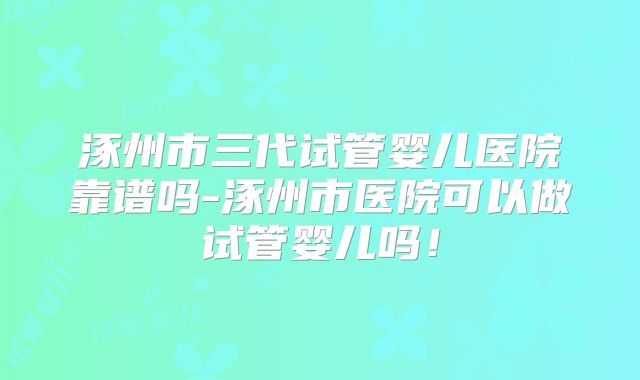 涿州市三代试管婴儿医院靠谱吗-涿州市医院可以做试管婴儿吗！