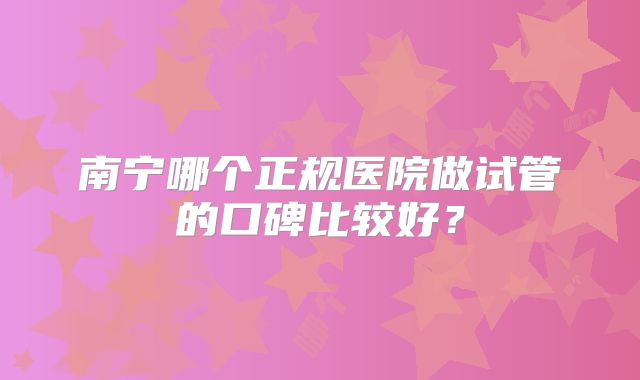南宁哪个正规医院做试管的口碑比较好？