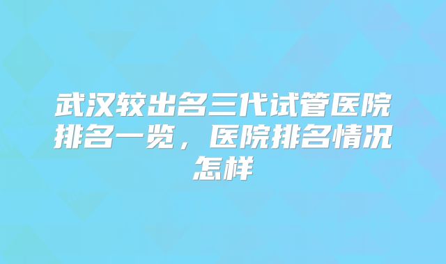 武汉较出名三代试管医院排名一览，医院排名情况怎样