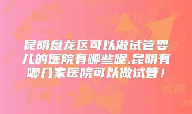 昆明盘龙区可以做试管婴儿的医院有哪些呢,昆明有哪几家医院可以做试管！