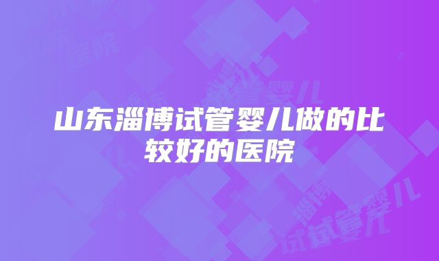 山东淄博试管婴儿做的比较好的医院
